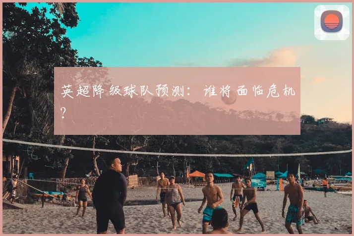 英超降级球队预测:谁将面临危机?