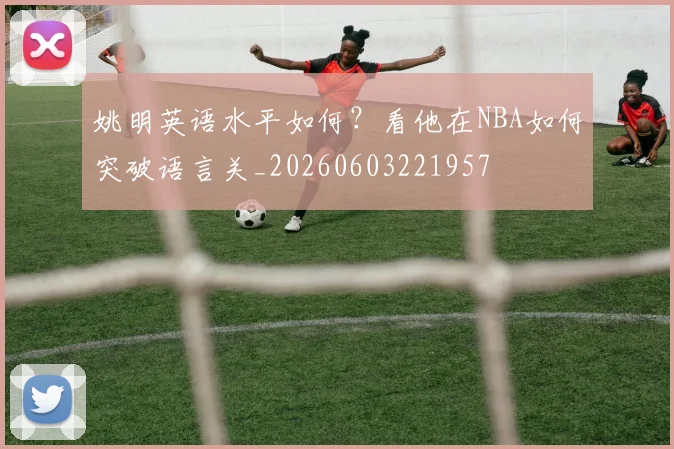 姚明英语水平如何?看他在NBA如何突破语言关_20260603221957