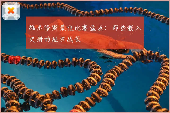维尼修斯最佳比赛盘点:那些载入史册的经典战役