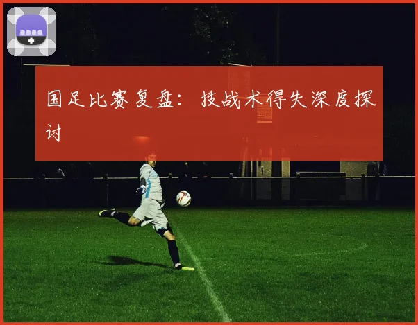 国足比赛复盘:技战术得失深度探讨